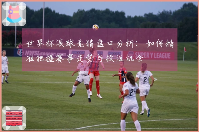 世界杯滚球竞猜盘口分析：如何精准把握赛事走势与投注机会
