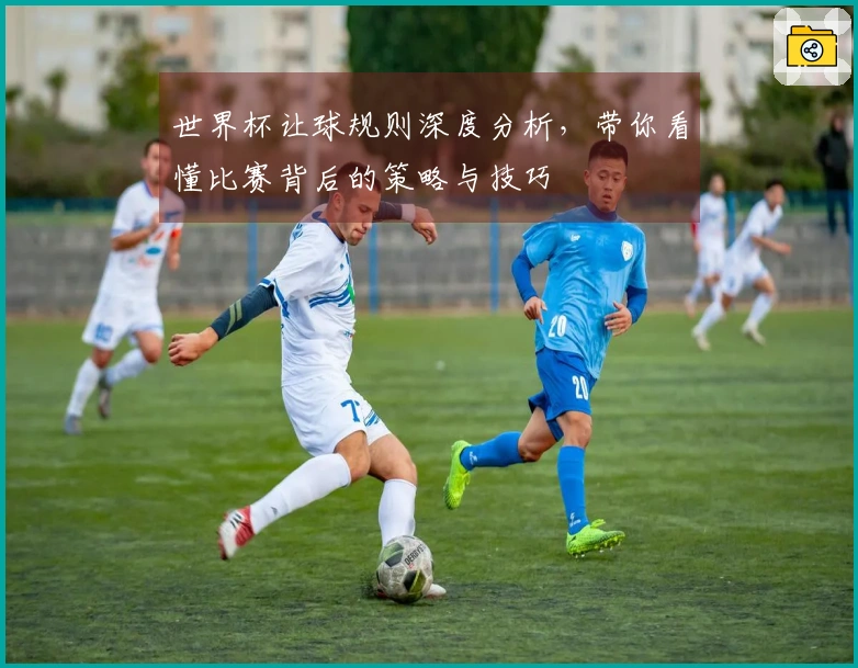世界杯让球规则深度分析，带你看懂比赛背后的策略与技巧