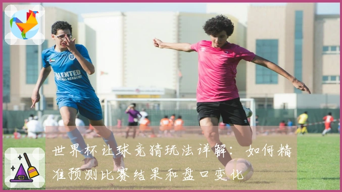 世界杯让球竞猜玩法详解：如何精准预测比赛结果和盘口变化