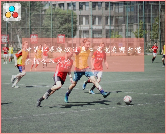 世界杯滚球投注盘口究竟有哪些潜在机会和风险