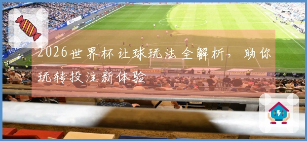 2026世界杯让球玩法全解析，助你玩转投注新体验